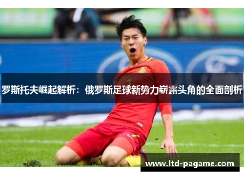 罗斯托夫崛起解析:俄罗斯足球新势力崭露头角的全面剖析 罗斯托夫崛起解析:俄罗斯足球新势力崭露头角的全面剖析