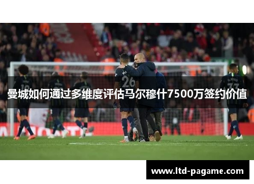 曼城如何通过多维度评估马尔穆什7500万签约价值 曼城如何通过多维度评估马尔穆什7500万签约价值