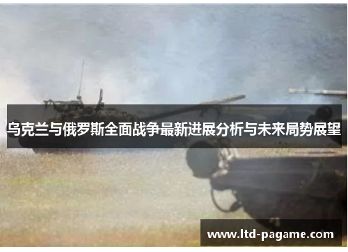 乌克兰与俄罗斯全面战争最新进展分析与未来局势展望 乌克兰与俄罗斯全面战争最新进展分析与未来局势展望