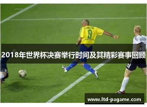 2018年世界杯决赛举行时间及其精彩赛事回顾 2018年世界杯决赛举行时间及其精彩赛事回顾