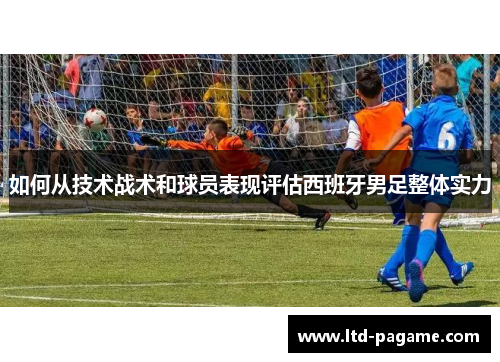 如何从技术战术和球员表现评估西班牙男足整体实力 如何从技术战术和球员表现评估西班牙男足整体实力