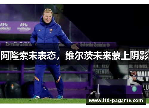 阿隆索未表态，维尔茨未来蒙上阴影