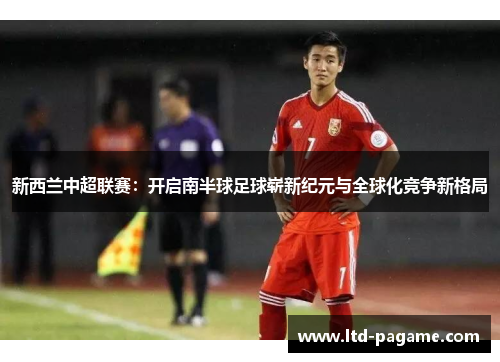 新西兰中超联赛：开启南半球足球崭新纪元与全球化竞争新格局