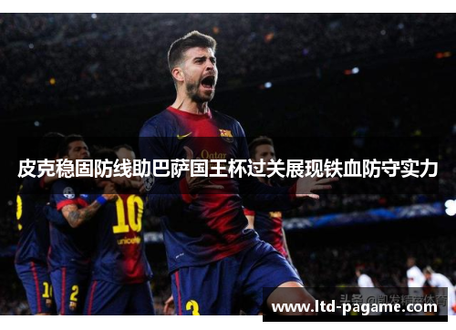 皮克稳固防线助巴萨国王杯过关展现铁血防守实力