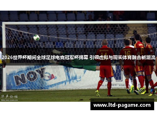 2026世界杯期间全球足球电竞冠军杯揭幕 引领虚拟与现实体育融合新潮流